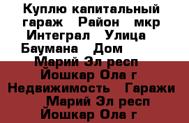 Куплю капитальный гараж › Район ­ мкр Интеграл › Улица ­ Баумана › Дом ­ 100 - Марий Эл респ., Йошкар-Ола г. Недвижимость » Гаражи   . Марий Эл респ.,Йошкар-Ола г.